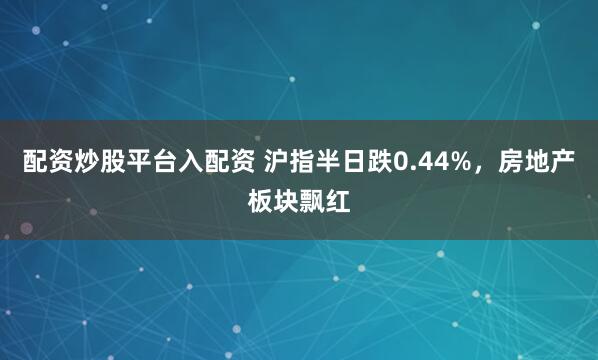 配资炒股平台入配资 沪指半日跌0.44%，房地产板块飘红