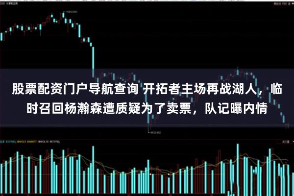 股票配资门户导航查询 开拓者主场再战湖人，临时召回杨瀚森遭质疑为了卖票，队记曝内情