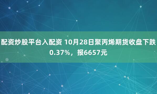 配资炒股平台入配资 10月28日聚丙烯期货收盘下跌0.37%，报6657元