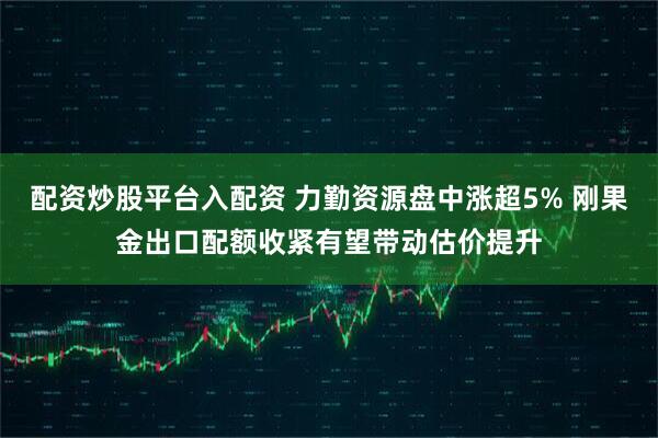 配资炒股平台入配资 力勤资源盘中涨超5% 刚果金出口配额收紧有望带动估价提升