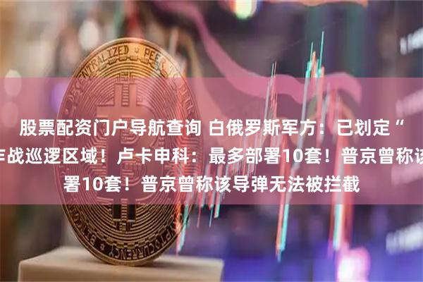 股票配资门户导航查询 白俄罗斯军方：已划定“榛树”导弹系统作战巡逻区域！卢卡申科：最多部署10套！普京曾称该导弹无法被拦截
