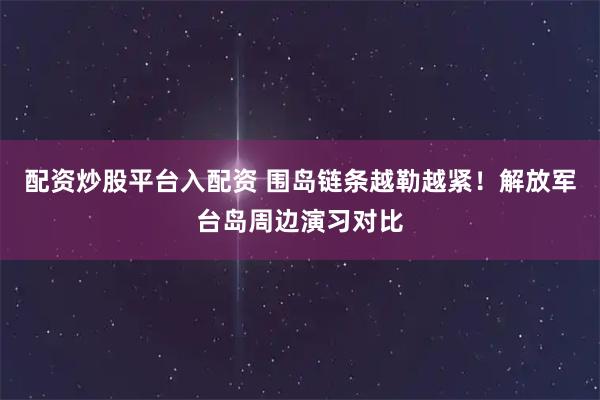 配资炒股平台入配资 围岛链条越勒越紧！解放军台岛周边演习对比