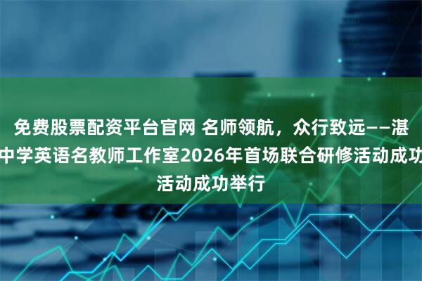 免费股票配资平台官网 名师领航，众行致远——湛江市中学英语名教师工作室2026年首场联合研修活动成功举行