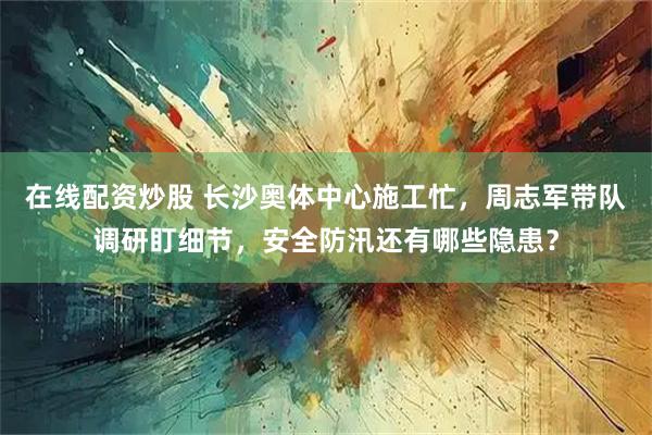 在线配资炒股 长沙奥体中心施工忙，周志军带队调研盯细节，安全防汛还有哪些隐患？