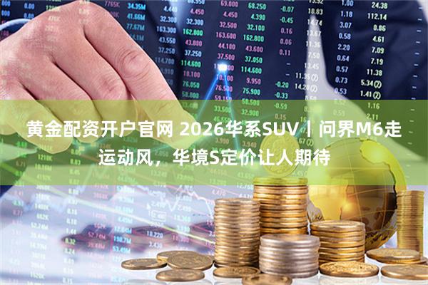 黄金配资开户官网 2026华系SUV丨问界M6走运动风，华境S定价让人期待