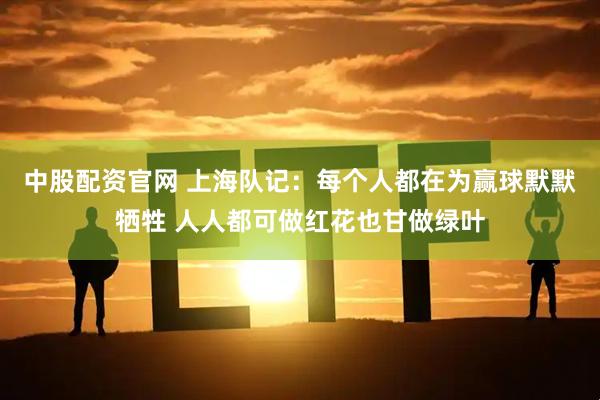 中股配资官网 上海队记：每个人都在为赢球默默牺牲 人人都可做红花也甘做绿叶