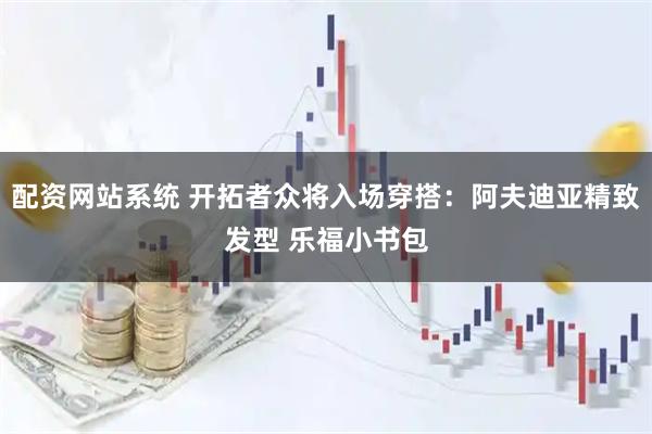 配资网站系统 开拓者众将入场穿搭：阿夫迪亚精致发型 乐福小书包